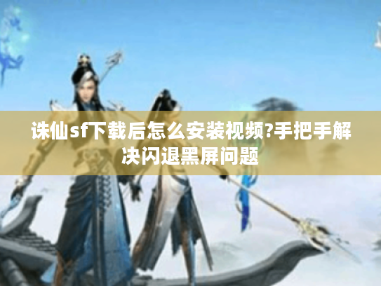 诛仙sf下载后怎么安装视频?手把手解决闪退黑屏问题