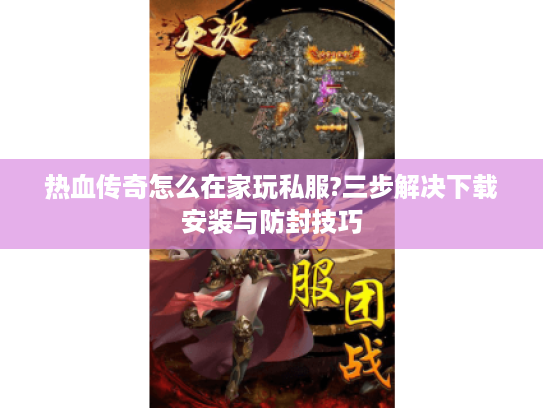 热血传奇怎么在家玩私服?三步解决下载安装与防封技巧