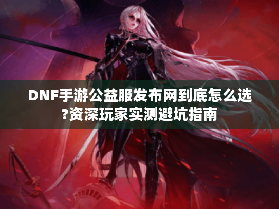 DNF手游公益服发布网到底怎么选?资深玩家实测避坑指南
