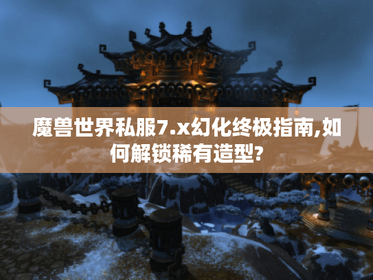 魔兽世界私服7.x幻化终极指南,如何解锁稀有造型?