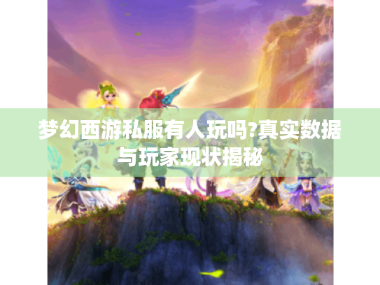 梦幻西游私服有人玩吗?真实数据与玩家现状揭秘