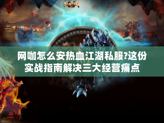 网咖怎么安热血江湖私服?这份实战指南解决三大经营痛点