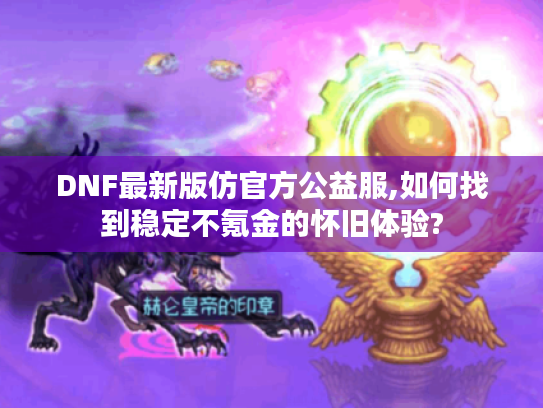 DNF最新版仿官方公益服,如何找到稳定不氪金的怀旧体验?
