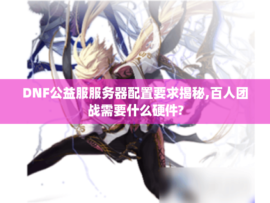 DNF公益服服务器配置要求揭秘,百人团战需要什么硬件?