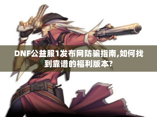 DNF公益服1发布网防骗指南,如何找到靠谱的福利版本?