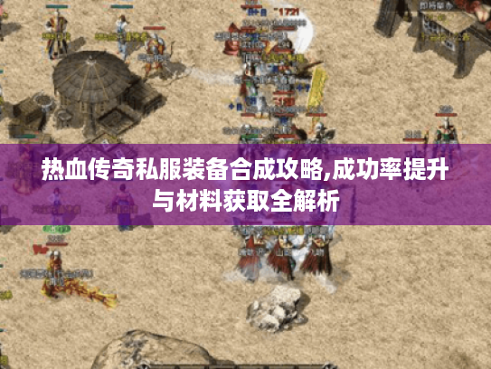 热血传奇私服装备合成攻略,成功率提升与材料获取全解析