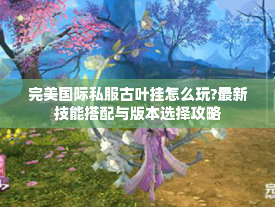 完美国际私服古叶挂怎么玩?最新技能搭配与版本选择攻略