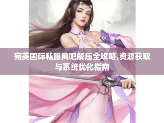 完美国际私服网吧解压全攻略,资源获取与系统优化指南