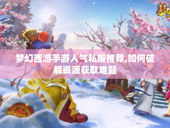梦幻西游手游人气私服推荐,如何破解资源获取难题 梦幻西游手游人气私服推荐,如何破解资源获取难题