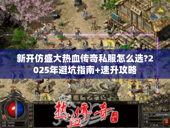 新开仿盛大热血传奇私服怎么选?2025年避坑指南+速升攻略