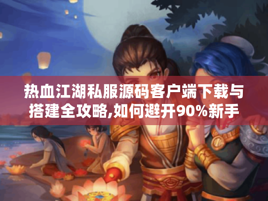 热血江湖私服源码客户端下载与搭建全攻略,如何避开90%新手的坑?