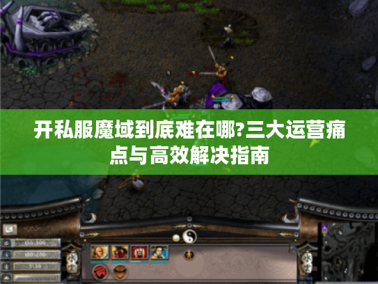 开私服魔域到底难在哪?三大运营痛点与高效解决指南