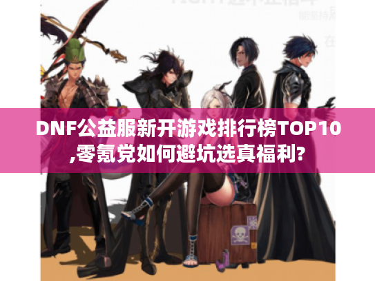 DNF公益服新开游戏排行榜TOP10,零氪党如何避坑选真福利? DNF公益服新开游戏排行榜TOP10,零氪党如何避坑选真福利?