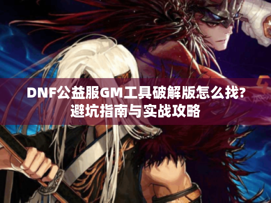 DNF公益服GM工具破解版怎么找?避坑指南与实战攻略