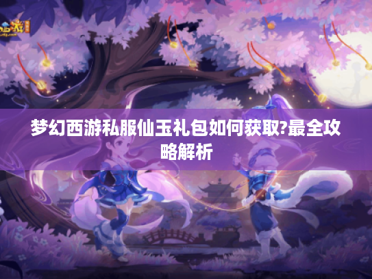 梦幻西游私服仙玉礼包如何获取?最全攻略解析
