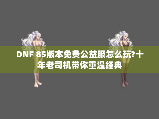 DNF 85版本免费公益服怎么玩?十年老司机带你重温经典