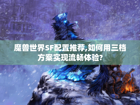 魔兽世界SF配置推荐,如何用三档方案实现流畅体验?
