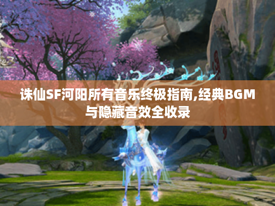 诛仙SF河阳所有音乐终极指南,经典BGM与隐藏音效全收录