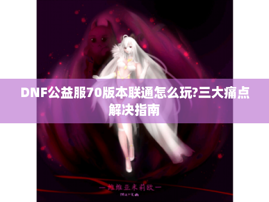 DNF公益服70版本联通怎么玩?三大痛点解决指南