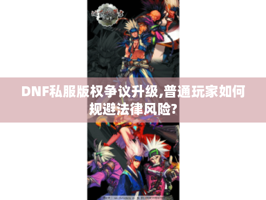 DNF私服版权争议升级,普通玩家如何规避法律风险?