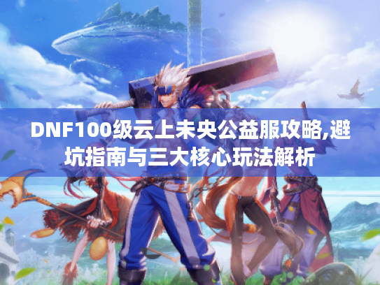 DNF100级云上未央公益服攻略,避坑指南与三大核心玩法解析