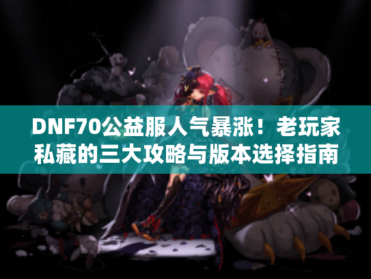 DNF70公益服人气暴涨!老玩家私藏的三大攻略与版本选择指南 DNF70公益服人气暴涨!老玩家私藏的三大攻略与版本选择指南