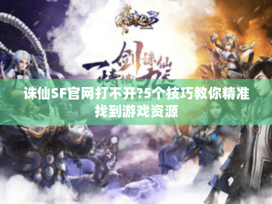 诛仙SF官网打不开?5个技巧教你精准找到游戏资源