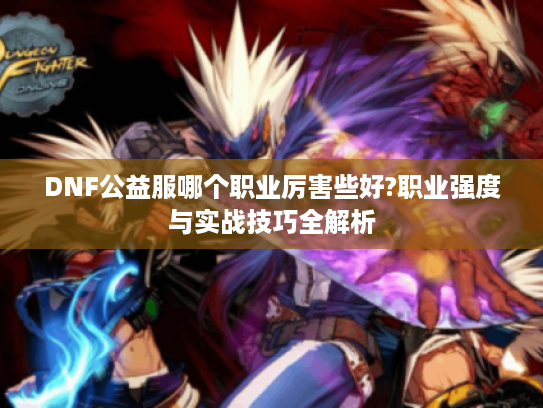 DNF公益服哪个职业厉害些好?职业强度与实战技巧全解析