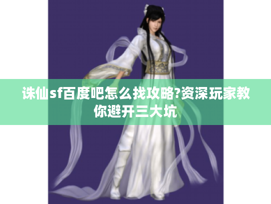 诛仙sf百度吧怎么找攻略?资深玩家教你避开三大坑