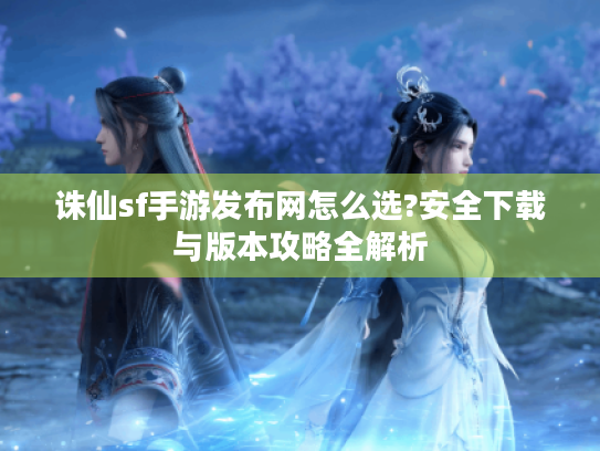 诛仙sf手游发布网怎么选?安全下载与版本攻略全解析