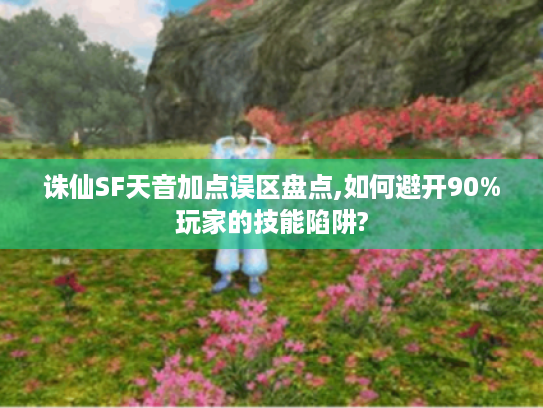 诛仙SF天音加点误区盘点,如何避开90%玩家的技能陷阱?