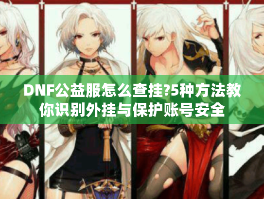 DNF公益服怎么查挂?5种方法教你识别外挂与保护账号安全