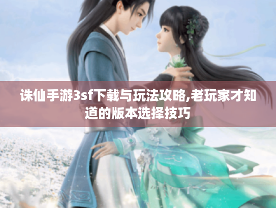 诛仙手游3sf下载与玩法攻略,老玩家才知道的版本选择技巧