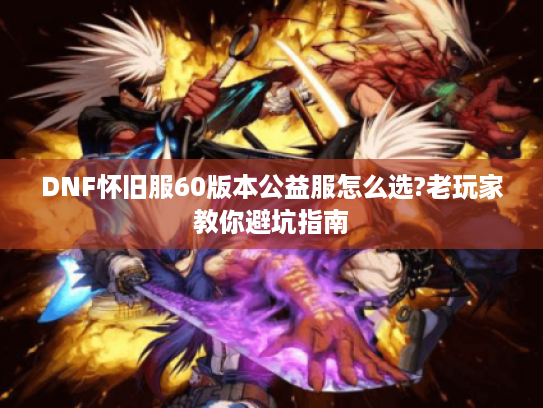 DNF怀旧服60版本公益服怎么选?老玩家教你避坑指南