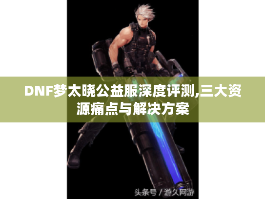 DNF梦太晓公益服深度评测,三大资源痛点与解决方案