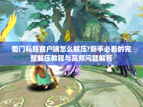 蜀门私服客户端怎么解压?新手必看的完整解压教程与高频问题解答