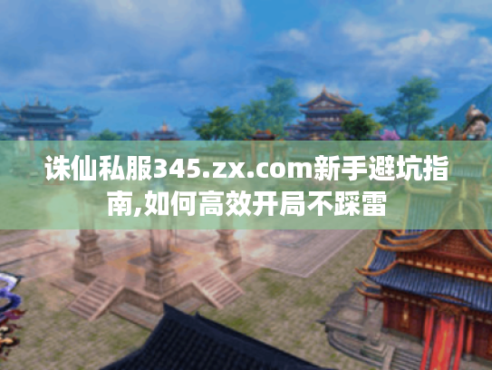 诛仙私服345.zx.com新手避坑指南,如何高效开局不踩雷
