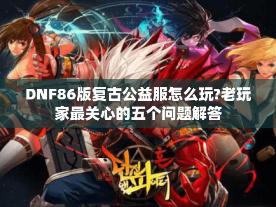 DNF86版复古公益服怎么玩?老玩家最关心的五个问题解答 DNF86版复古公益服怎么玩?老玩家最关心的五个问题解答