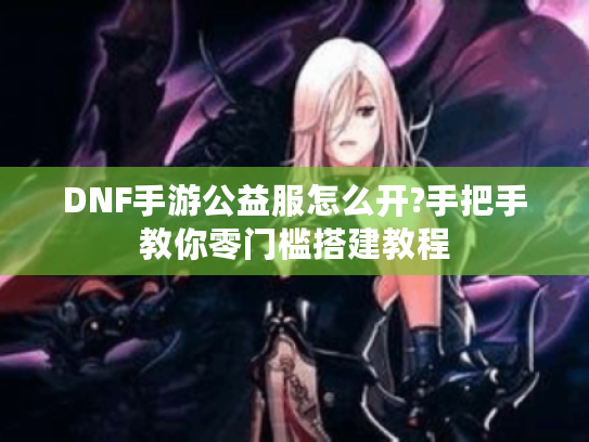 DNF手游公益服怎么开?手把手教你零门槛搭建教程 DNF手游公益服怎么开?手把手教你零门槛搭建教程