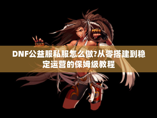 DNF公益服私服怎么做?从零搭建到稳定运营的保姆级教程