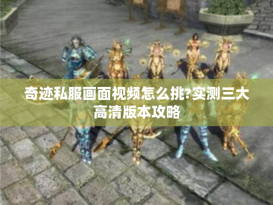 奇迹私服画面视频怎么挑?实测三大高清版本攻略