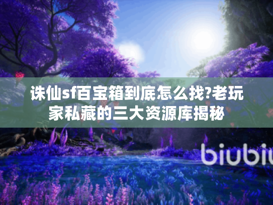 诛仙sf百宝箱到底怎么找?老玩家私藏的三大资源库揭秘