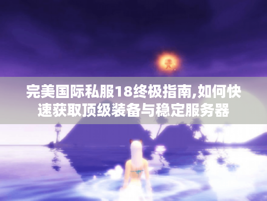 完美国际私服18终极指南,如何快速获取顶级装备与稳定服务器