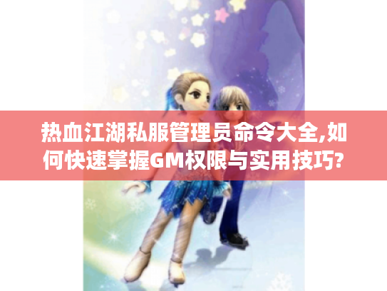 热血江湖私服管理员命令大全,如何快速掌握GM权限与实用技巧?