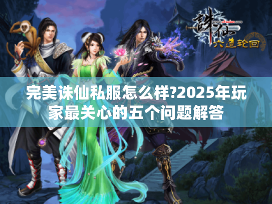 完美诛仙私服怎么样?2025年玩家最关心的五个问题解答