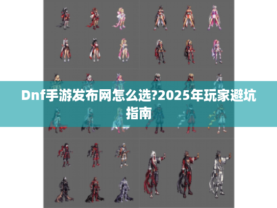 Dnf手游发布网怎么选?2025年玩家避坑指南