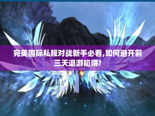 完美国际私服对战新手必看,如何避开前三天退游陷阱?