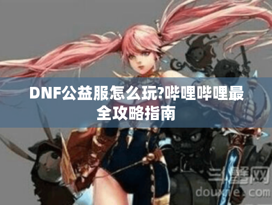 DNF公益服怎么玩?哔哩哔哩最全攻略指南