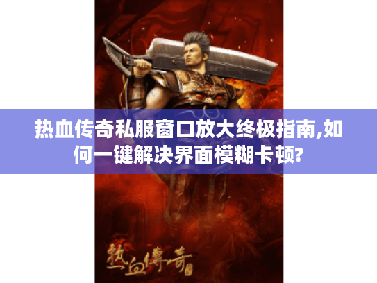 热血传奇私服窗口放大终极指南,如何一键解决界面模糊卡顿?