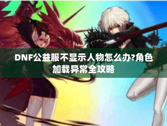 DNF公益服不显示人物怎么办?角色加载异常全攻略
